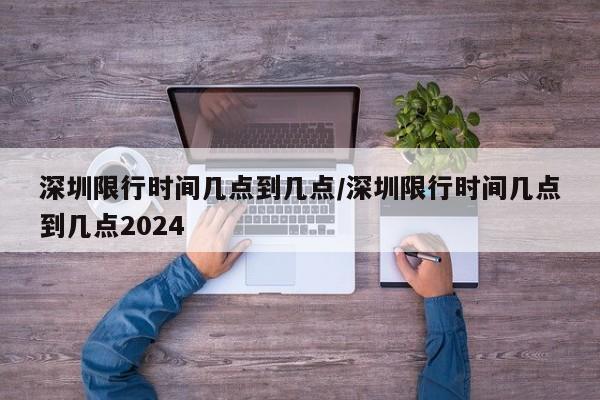 深圳限行时间几点到几点/深圳限行时间几点到几点2024