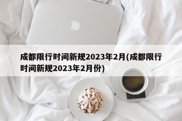 成都限行时间新规2023年2月(成都限行时间新规2023年2月份)