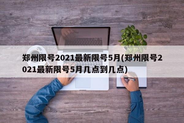 郑州限号2021最新限号5月(郑州限号2021最新限号5月几点到几点)