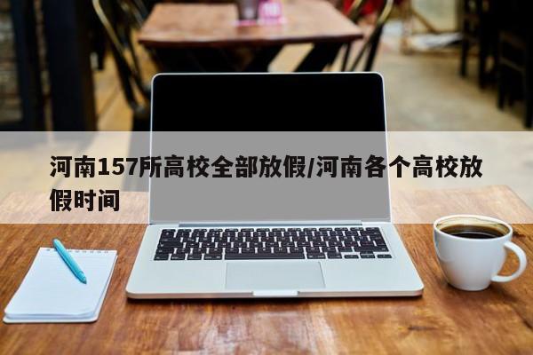 河南157所高校全部放假/河南各个高校放假时间