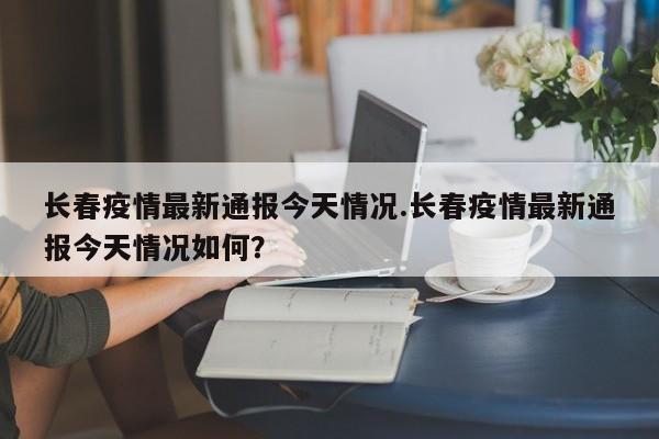 长春疫情最新通报今天情况.长春疫情最新通报今天情况如何？