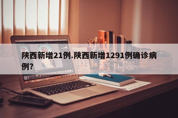 陕西新增21例.陕西新增1291例确诊病例？