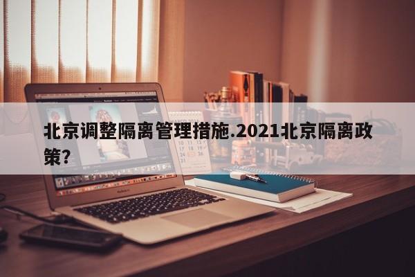 北京调整隔离管理措施.2021北京隔离政策？