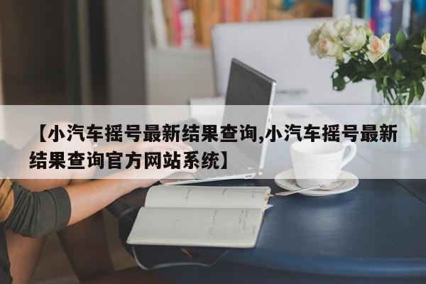 【小汽车摇号最新结果查询,小汽车摇号最新结果查询官方网站系统】