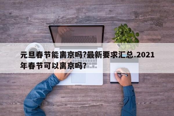 元旦春节能离京吗?最新要求汇总.2021年春节可以离京吗？