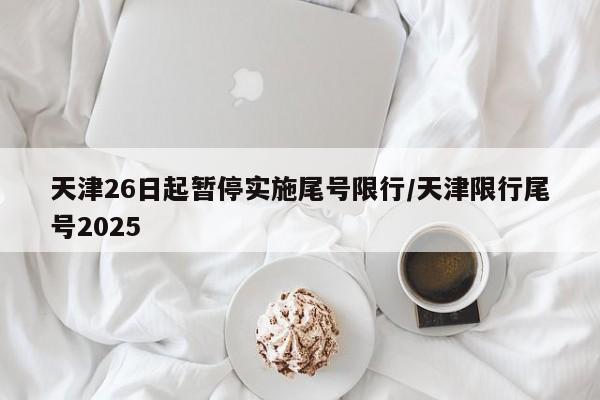 天津26日起暂停实施尾号限行/天津限行尾号2025