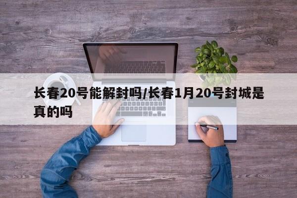 长春20号能解封吗/长春1月20号封城是真的吗