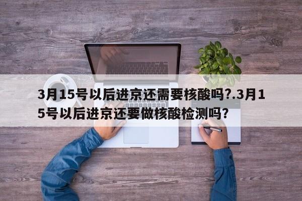 3月15号以后进京还需要核酸吗?.3月15号以后进京还要做核酸检测吗？