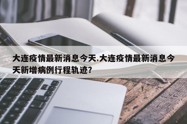 大连疫情最新消息今天.大连疫情最新消息今天新增病例行程轨迹？