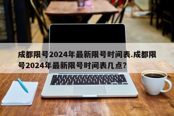 成都限号2024年最新限号时间表.成都限号2024年最新限号时间表几点？