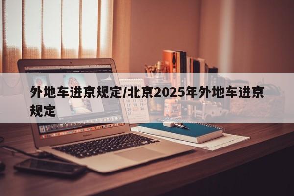 外地车进京规定/北京2025年外地车进京规定