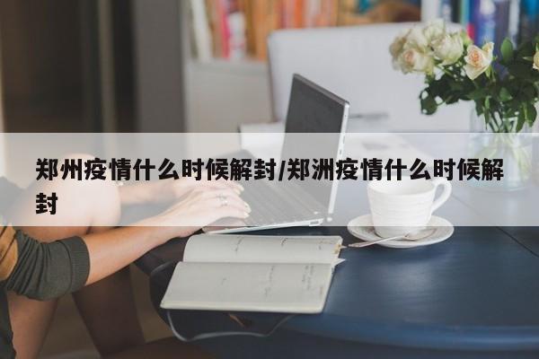 郑州疫情什么时候解封/郑洲疫情什么时候解封