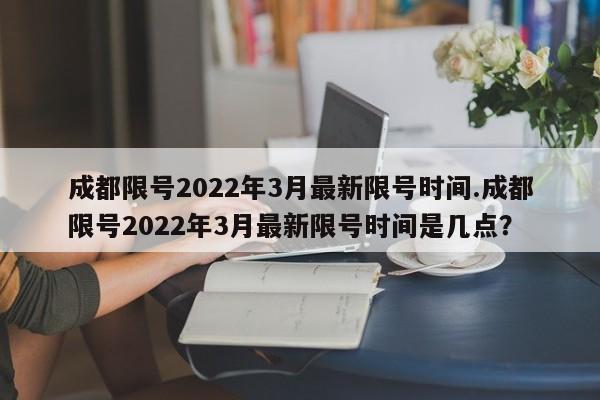 成都限号2022年3月最新限号时间.成都限号2022年3月最新限号时间是几点？