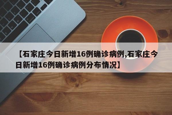 【石家庄今日新增16例确诊病例,石家庄今日新增16例确诊病例分布情况】