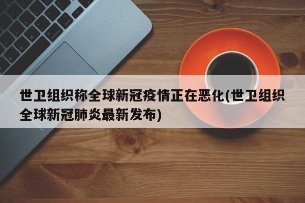 世卫组织称全球新冠疫情正在恶化(世卫组织全球新冠肺炎最新发布)