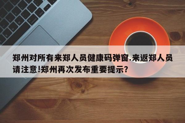 郑州对所有来郑人员健康码弹窗.来返郑人员请注意!郑州再次发布重要提示？