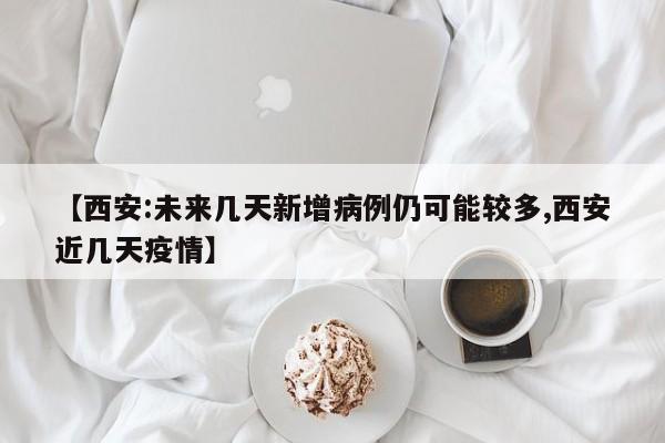 【西安:未来几天新增病例仍可能较多,西安近几天疫情】