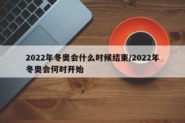 2022年冬奥会什么时候结束/2022年冬奥会何时开始