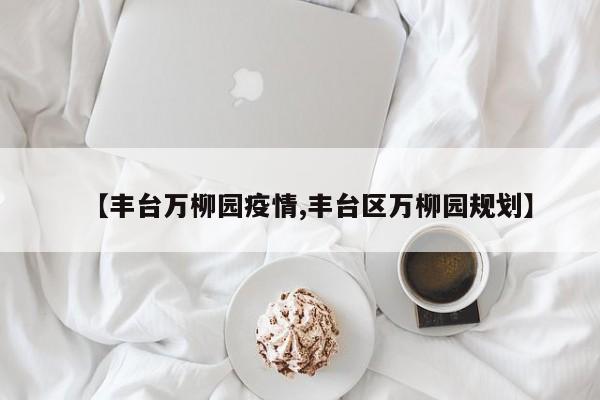 【丰台万柳园疫情,丰台区万柳园规划】