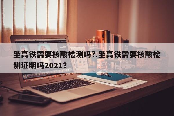 坐高铁需要核酸检测吗?.坐高铁需要核酸检测证明吗2021？