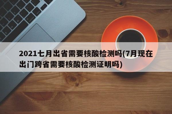 2021七月出省需要核酸检测吗(7月现在出门跨省需要核酸检测证明吗)