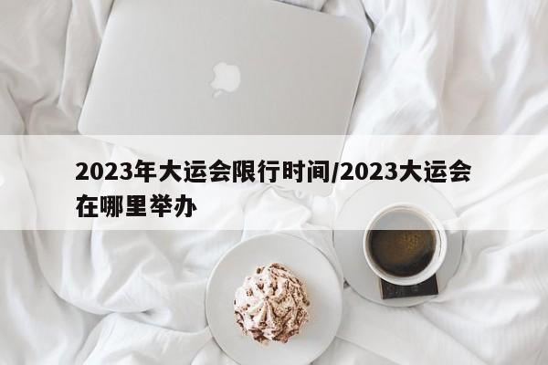 2023年大运会限行时间/2023大运会在哪里举办