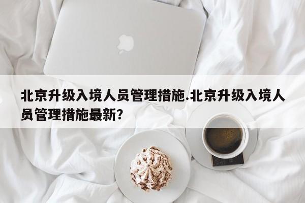 北京升级入境人员管理措施.北京升级入境人员管理措施最新？