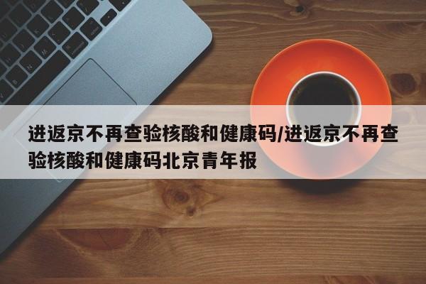 进返京不再查验核酸和健康码/进返京不再查验核酸和健康码北京青年报