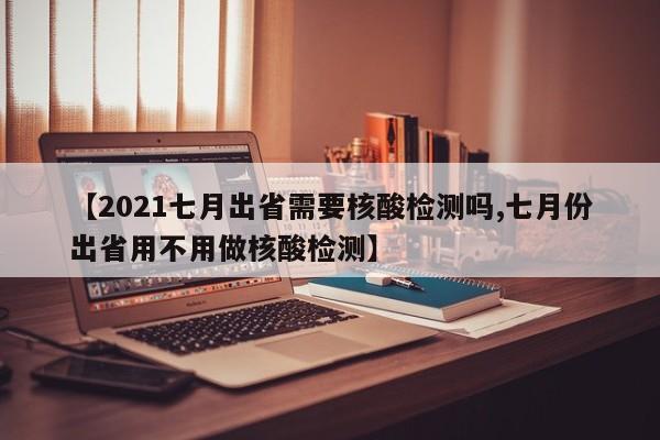 【2021七月出省需要核酸检测吗,七月份出省用不用做核酸检测】