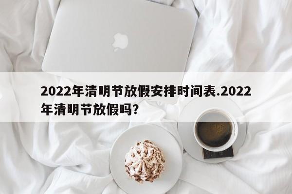 2022年清明节放假安排时间表.2022年清明节放假吗？