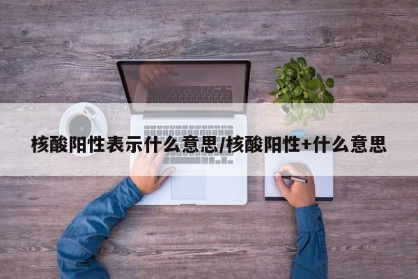 核酸阳性表示什么意思/核酸阳性+什么意思