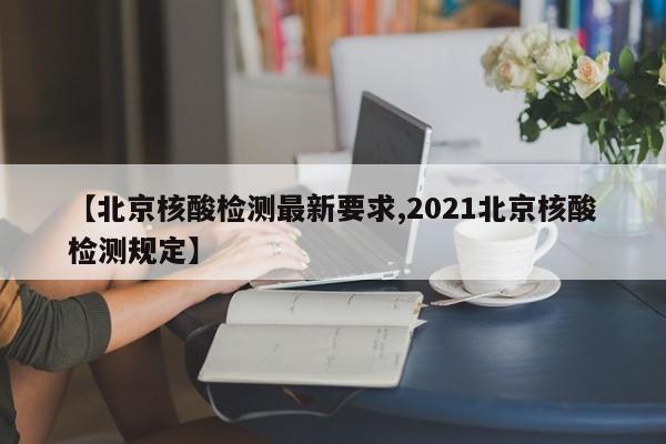 【北京核酸检测最新要求,2021北京核酸检测规定】