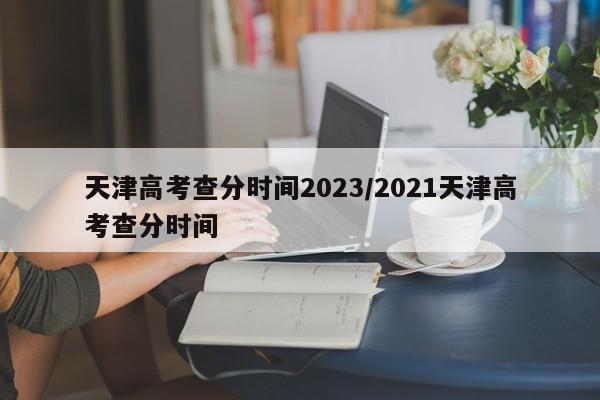 天津高考查分时间2023/2021天津高考查分时间