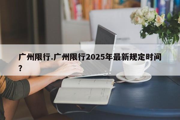 广州限行.广州限行2025年最新规定时间？