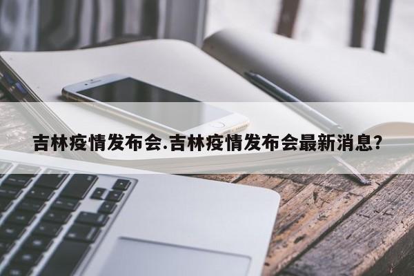 吉林疫情发布会.吉林疫情发布会最新消息？