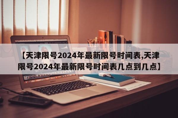 【天津限号2024年最新限号时间表,天津限号2024年最新限号时间表几点到几点】