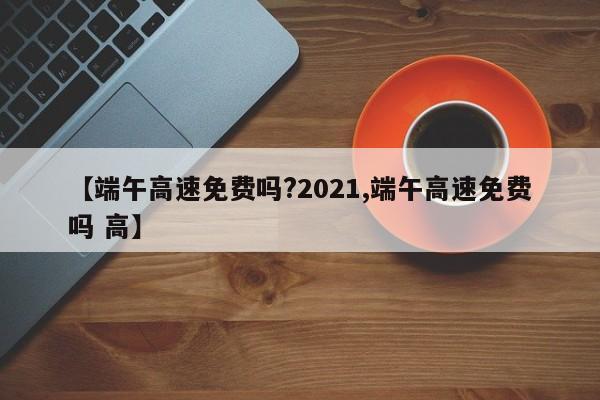 【端午高速免费吗?2021,端午高速免费吗 高】