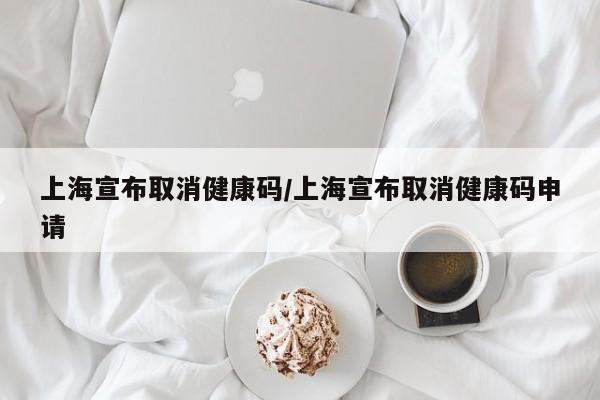 上海宣布取消健康码/上海宣布取消健康码申请