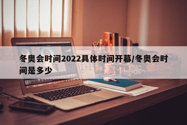 冬奥会时间2022具体时间开幕/冬奥会时间是多少