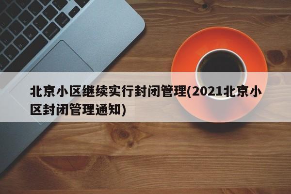 北京小区继续实行封闭管理(2021北京小区封闭管理通知)