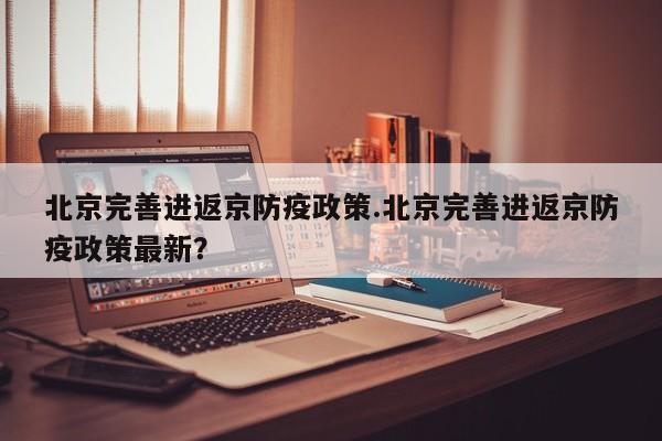 北京完善进返京防疫政策.北京完善进返京防疫政策最新？