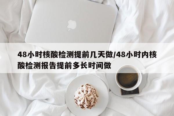 48小时核酸检测提前几天做/48小时内核酸检测报告提前多长时间做