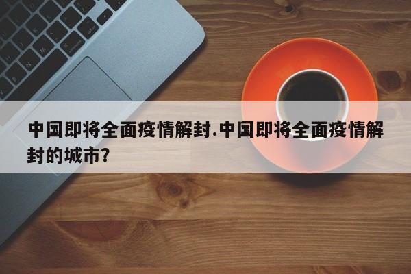 中国即将全面疫情解封.中国即将全面疫情解封的城市？