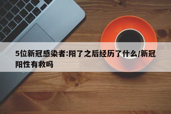 5位新冠感染者:阳了之后经历了什么/新冠阳性有救吗