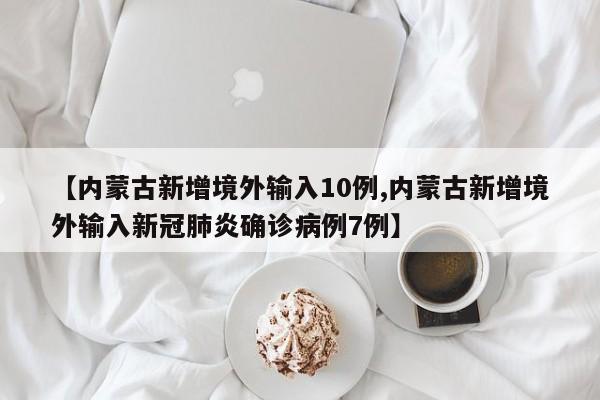 【内蒙古新增境外输入10例,内蒙古新增境外输入新冠肺炎确诊病例7例】