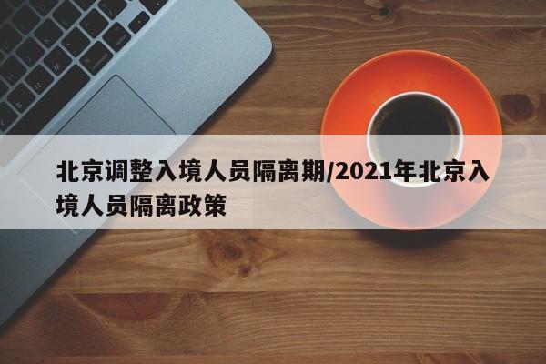 北京调整入境人员隔离期/2021年北京入境人员隔离政策