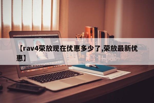 【rav4荣放现在优惠多少了,荣放最新优惠】