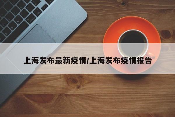 上海发布最新疫情/上海发布疫情报告