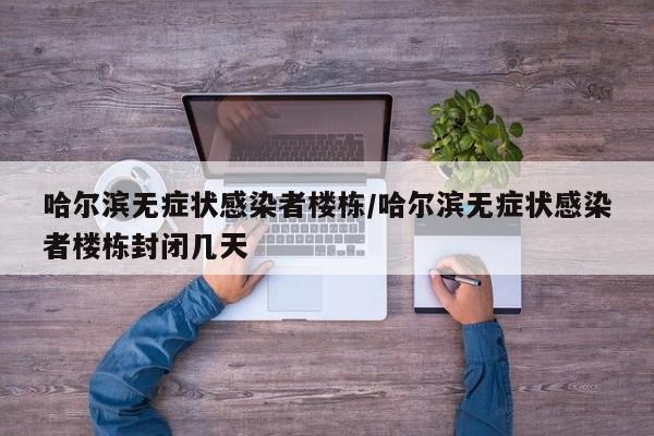 哈尔滨无症状感染者楼栋/哈尔滨无症状感染者楼栋封闭几天