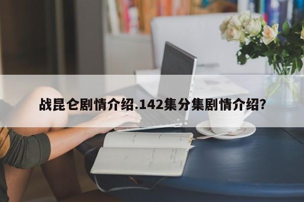 战昆仑剧情介绍.142集分集剧情介绍？